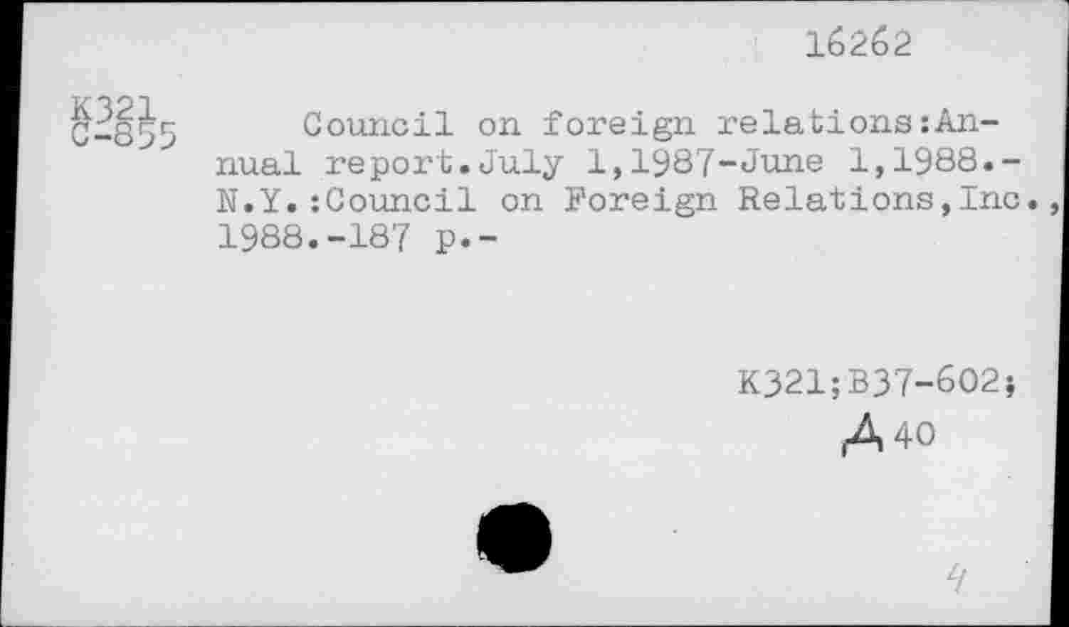 ﻿K321
16262
Council on foreign relations:An-nual report.July 1,1987-June 1,1988.-N.Y.:Council on Foreign Relations,Inc. 1988.-187 p.-
K321;B37-602;
A 40